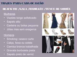 TRAJES PARA CADA OCASIÃO 
BLACK TIE / GALA / HABILLÉE / TENUE DE SOIRÉE 
Mulheres 
• Vestido longo sofisticado 
• Sapato alto 
• Carteira ou bolsa pequena 
• Jóias mas sem exageros 
Homens 
• Smoking: casaco curto 
• Calça, faixa ou colete 
• Camisa branca trabalhada 
• Gravata borboleta preta 
• Sapato preto de verniz 
 
