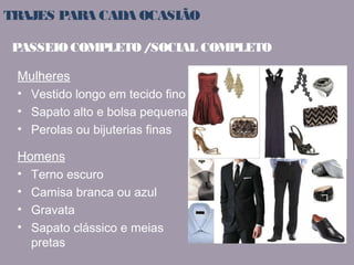 TRAJES PARA CADA OCASIÃO 
PASSEIO COMPLETO / SOCIAL COMPLETO 
Mulheres 
• Vestido longo em tecido fino 
• Sapato alto e bolsa pequena 
• Perolas ou bijuterias finas 
Homens 
• Terno escuro 
• Camisa branca ou azul 
• Gravata 
• Sapato clássico e meias 
pretas 
 
