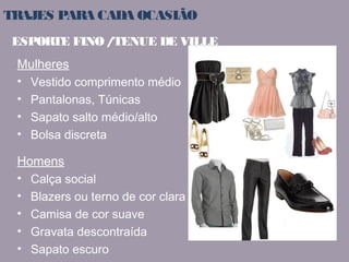 TRAJES PARA CADA OCASIÃO 
ESPORTE FINO / TENUE DE VILLE 
Mulheres 
• Vestido comprimento médio 
• Pantalonas, Túnicas 
• Sapato salto médio/alto 
• Bolsa discreta 
Homens 
• Calça social 
• Blazers ou terno de cor clara 
• Camisa de cor suave 
• Gravata descontraída 
• Sapato escuro 
 