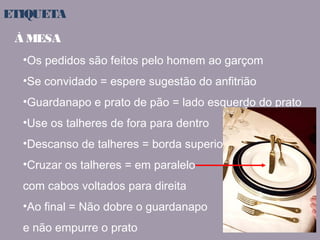 ETIQUETA 
À MESA 
•Os pedidos são feitos pelo homem ao garçom 
•Se convidado = espere sugestão do anfitrião 
•Guardanapo e prato de pão = lado esquerdo do prato 
•Use os talheres de fora para dentro 
•Descanso de talheres = borda superior 
•Cruzar os talheres = em paralelo 
com cabos voltados para direita 
•Ao final = Não dobre o guardanapo 
e não empurre o prato 
 