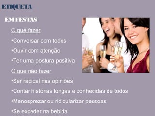 ETIQUETA 
EM FESTAS 
O que fazer 
•Conversar com todos 
•Ouvir com atenção 
•Ter uma postura positiva 
O que não fazer 
•Ser radical nas opiniões 
•Contar histórias longas e conhecidas de todos 
•Menosprezar ou ridicularizar pessoas 
•Se exceder na bebida 
 