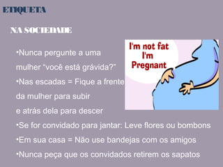 ETIQUETA 
NA SOCIEDADE 
•Nunca pergunte a uma 
mulher “você está grávida?” 
•Nas escadas = Fique a frente 
da mulher para subir 
e atrás dela para descer 
•Se for convidado para jantar: Leve flores ou bombons 
•Em sua casa = Não use bandejas com os amigos 
•Nunca peça que os convidados retirem os sapatos 
 