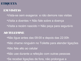 ETIQUETA 
EM VISITAS 
•Vista-se sem exageros e não demore nas visitas 
•Visita a doentes = Não fale sobre a doença 
•Visita a recém nascido = Não peça para segurá-lo 
AO TELEFONE 
•Não ligue antes das 09:00 e depois das 22:00h 
•Não chame ninguém no Toilette para atender ligações 
•Não fale alto ao celular 
•Não use durante a refeição com outras pessoas 
•Se receber ligações de fora, não prolongue a 
 