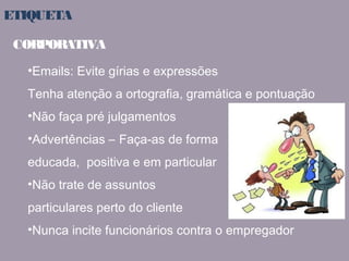 ETIQUETA 
CORPORATIVA 
•Emails: Evite gírias e expressões 
Tenha atenção a ortografia, gramática e pontuação 
•Não faça pré julgamentos 
•Advertências – Faça-as de forma 
educada, positiva e em particular 
•Não trate de assuntos 
particulares perto do cliente 
•Nunca incite funcionários contra o empregador 
 