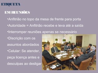 ETIQUETA 
EM REUNIÕES 
•Anfitrião no topo da mesa de frente para porta 
•Autoridade = Anfitrião recebe e leva até a saída 
•Interromper reuniões apenas se necessário 
•Discrição com os 
assuntos abordados 
•Celular: Se atender, 
peça licença antes e 
desculpas ao desligar 
 