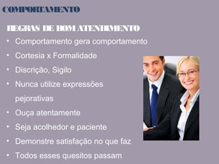 COMPORTAMENTO 
REGRAS DE BOM ATENDIMENTO 
• Comportamento gera comportamento 
• Cortesia x Formalidade 
• Discrição, Sigilo 
• Nunca utilize expressões 
pejorativas 
• Ouça atentamente 
• Seja acolhedor e paciente 
• Demonstre satisfação no que faz 
• Todos esses quesitos passam 
credibilidade 
 