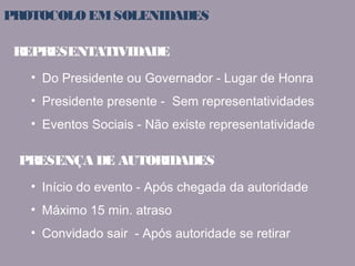 PROTOCOLO EM SOLENIDADES 
REPRESENTATIVIDADE 
• Do Presidente ou Governador - Lugar de Honra 
• Presidente presente - Sem representatividades 
• Eventos Sociais - Não existe representatividade 
PRESENÇA DE AUTORIDADES 
• Início do evento - Após chegada da autoridade 
• Máximo 15 min. atraso 
• Convidado sair - Após autoridade se retirar 
 