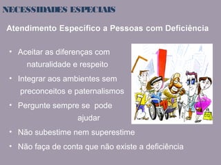 NECESSIDADES ESPECIAIS 
• Aceitar as diferenças com 
naturalidade e respeito 
• Integrar aos ambientes sem 
preconceitos e paternalismos 
• Pergunte sempre se pode 
ajudar 
• Não subestime nem superestime 
• Não faça de conta que não existe a deficiência 
 