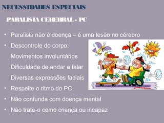 NECESSIDADES ESPECIAIS 
PARALISIA CEREBRAL - PC 
• Paralisia não é doença – é uma lesão no cérebro 
• Descontrole do corpo: 
Movimentos involuntários 
Dificuldade de andar e falar 
Diversas expressões faciais 
• Respeite o ritmo do PC 
• Não confunda com doença mental 
• Não trate-o como criança ou incapaz 
 