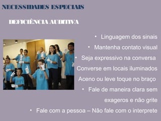 NECESSIDADES ESPECIAIS 
• Linguagem dos sinais 
• Mantenha contato visual 
DEFICIÊNCIA AUDITIVA 
• Seja expressivo na conversa 
• Converse em locais iluminados 
• Aceno ou leve toque no braço 
• Fale de maneira clara sem 
exageros e não grite 
• Fale com a pessoa – Não fale com o interprete 
 