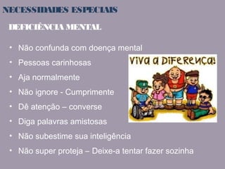 NECESSIDADES ESPECIAIS 
DEFICIÊNCIA MENTAL 
• Não confunda com doença mental 
• Pessoas carinhosas 
• Aja normalmente 
• Não ignore - Cumprimente 
• Dê atenção – converse 
• Diga palavras amistosas 
• Não subestime sua inteligência 
• Não super proteja – Deixe-a tentar fazer sozinha 
