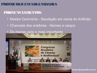 PROTOCOLO EM SOLENIDADES 
PRONUNCIAMENTOS 
• Mestre Cerimônia - Saudação em nome do Anfitrião 
• Chamada dos oradores - Nomes e cargos 
• Do menos para o mais importante 
Fonte dilmanarede.com.br 
 