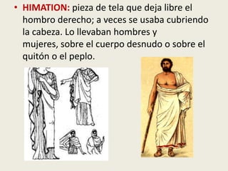• HIMATION: pieza de tela que deja libre el
  hombro derecho; a veces se usaba cubriendo
  la cabeza. Lo llevaban hombres y
  mujeres, sobre el cuerpo desnudo o sobre el
  quitón o el peplo.
 