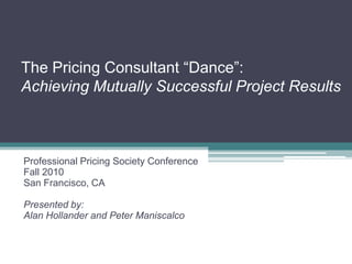 The Pricing Consultant “Dance”:
Achieving Mutually Successful Project Results
Professional Pricing Society Conference
Fall 2010
San Francisco, CA
Presented by:
Alan Hollander and Peter Maniscalco
 
