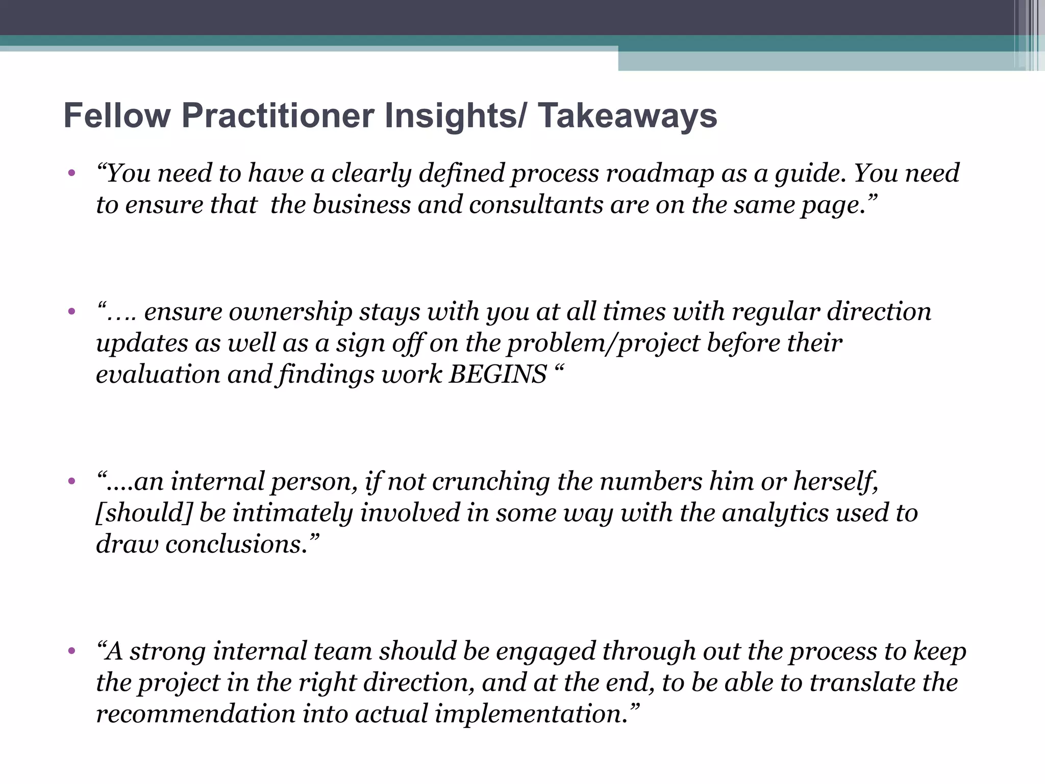 Fellow Practitioner Insights/ Takeaways “ You need to have a clearly defined process roadmap as a guide. You need to ensure that  the business and consultants are on the same page.”  “… .  ensure ownership stays with you at all times with regular direction updates as well as a sign off on the problem/project before their evaluation and findings work BEGINS “ “… .an internal person, if not crunching the numbers him or herself, [should] be intimately involved in some way with the analytics used to draw conclusions.”  “ A strong internal team should be engaged through out the process to keep the project in the right direction, and at the end, to be able to translate the recommendation into actual implementation.”  