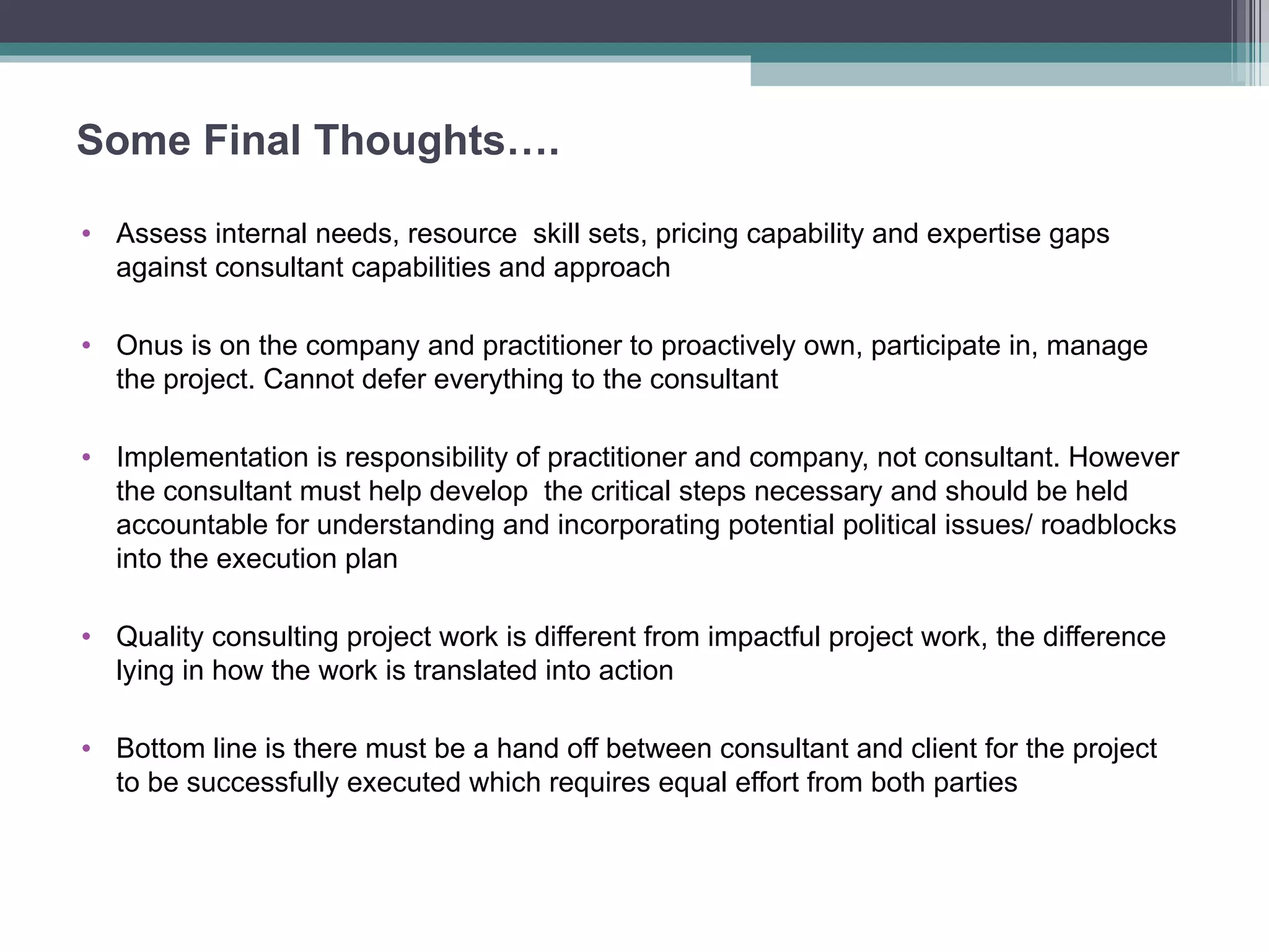 Some Final Thoughts…. Assess internal needs, resource  skill sets, pricing capability and expertise gaps against consultant capabilities and approach  Onus is on the company and practitioner to proactively own, participate in, manage the project. Cannot defer everything to the consultant  Implementation is responsibility of practitioner and company, not consultant. However the consultant must help develop  the critical steps necessary and should be held accountable for understanding and incorporating potential political issues/ roadblocks into the execution plan Quality consulting project work is different from impactful project work, the difference lying in how the work is translated into action Bottom line is there must be a hand off between consultant and client for the project to be successfully executed which requires equal effort from both parties 