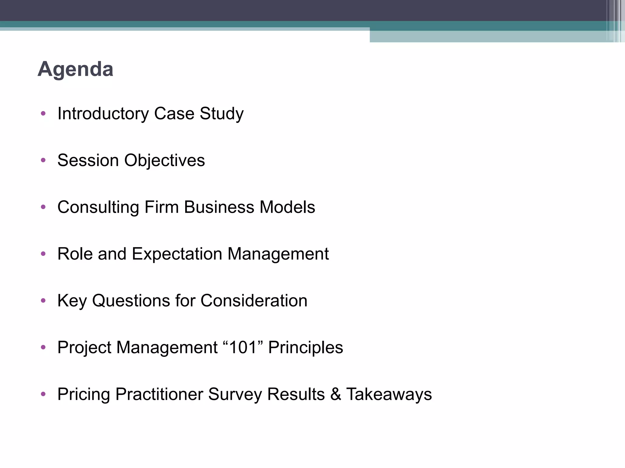 Agenda Introductory Case Study Session Objectives Consulting Firm Business Models Role and Expectation Management Key Questions for Consideration Project Management “101” Principles Pricing Practitioner Survey Results & Takeaways 