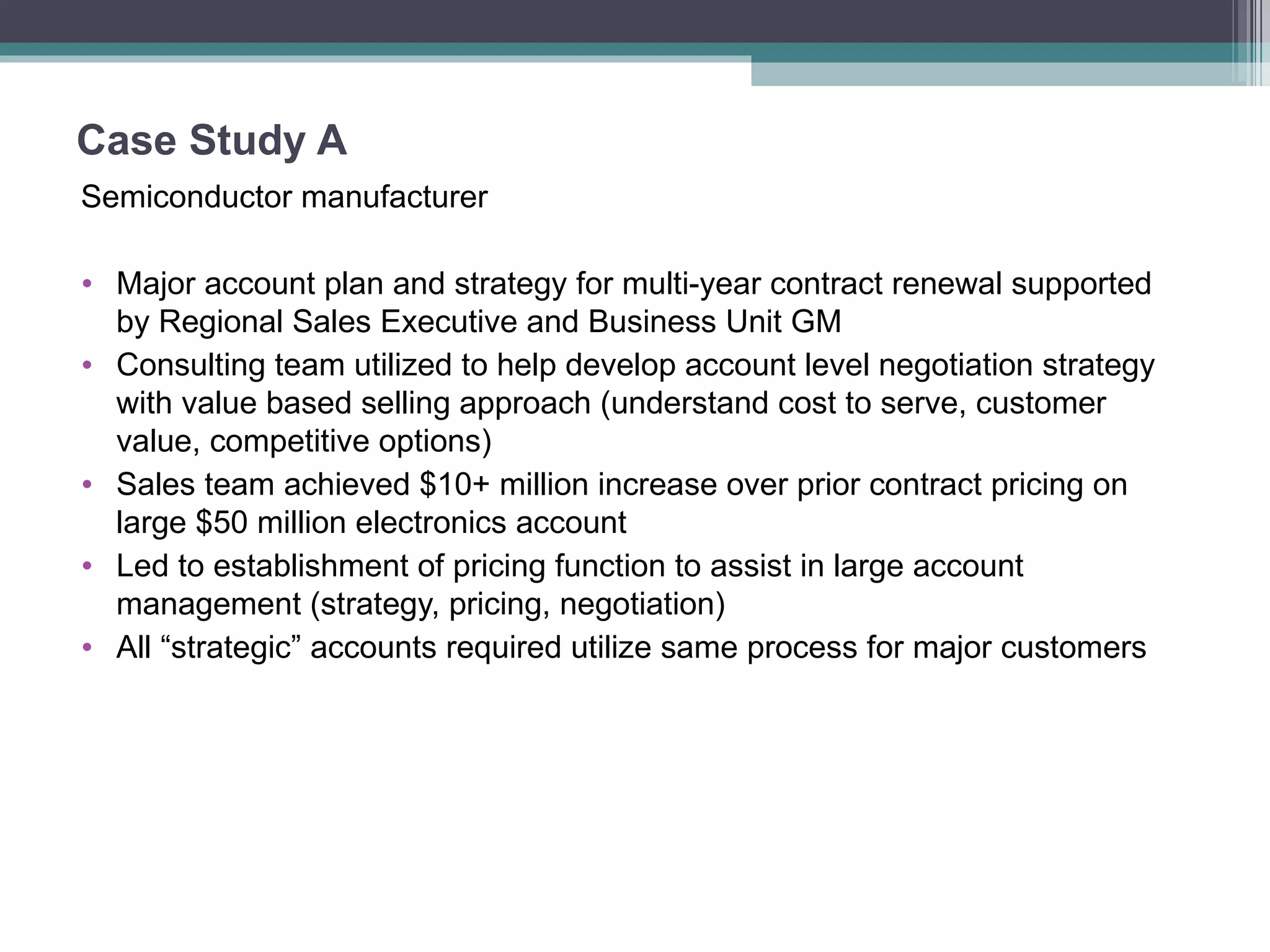 Case Study A  Semiconductor manufacturer Major account plan and strategy for multi-year contract renewal supported by Regional Sales Executive and Business Unit GM Consulting team utilized to help develop account level negotiation strategy with value based selling approach (understand cost to serve, customer value, competitive options) Sales team achieved $10+ million increase over prior contract pricing on large $50 million electronics account Led to establishment of pricing function to assist in large account management (strategy, pricing, negotiation) All “strategic” accounts required utilize same process for major customers 