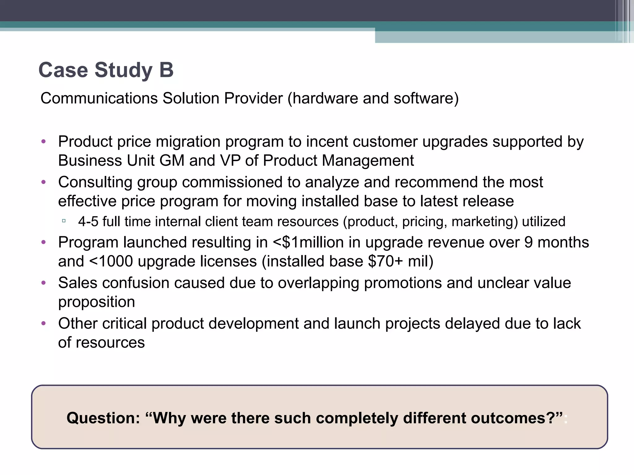 Case Study B Communications Solution Provider (hardware and software) Product price migration program to incent customer upgrades supported by Business Unit GM and VP of Product Management Consulting group commissioned to analyze and recommend the most effective price program for moving installed base to latest release 4-5 full time internal client team resources (product, pricing, marketing) utilized  Program launched resulting in <$1million in upgrade revenue over 9 months and <1000 upgrade licenses (installed base $70+ mil) Sales confusion caused due to overlapping promotions and unclear value proposition  Other critical product development and launch projects delayed due to lack of resources Question: “Why were there such completely different outcomes?” :  