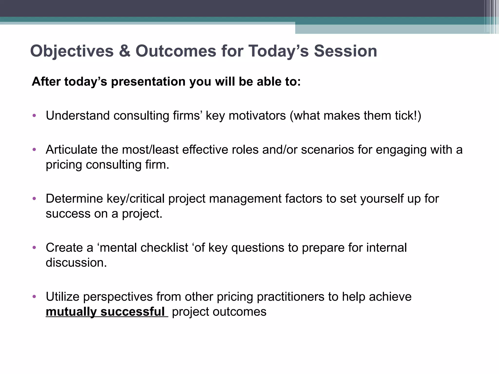 Objectives & Outcomes for Today’s Session After today’s presentation you will be able to: Understand consulting firms’ key motivators (what makes them tick!) Articulate the most/least effective roles and/or scenarios for engaging with a pricing consulting firm. Determine key/critical project management factors to set yourself up for success on a project. Create a ‘mental checklist ‘of key questions to prepare for internal discussion. Utilize perspectives from other pricing practitioners to help achieve  mutually successful  project outcomes 