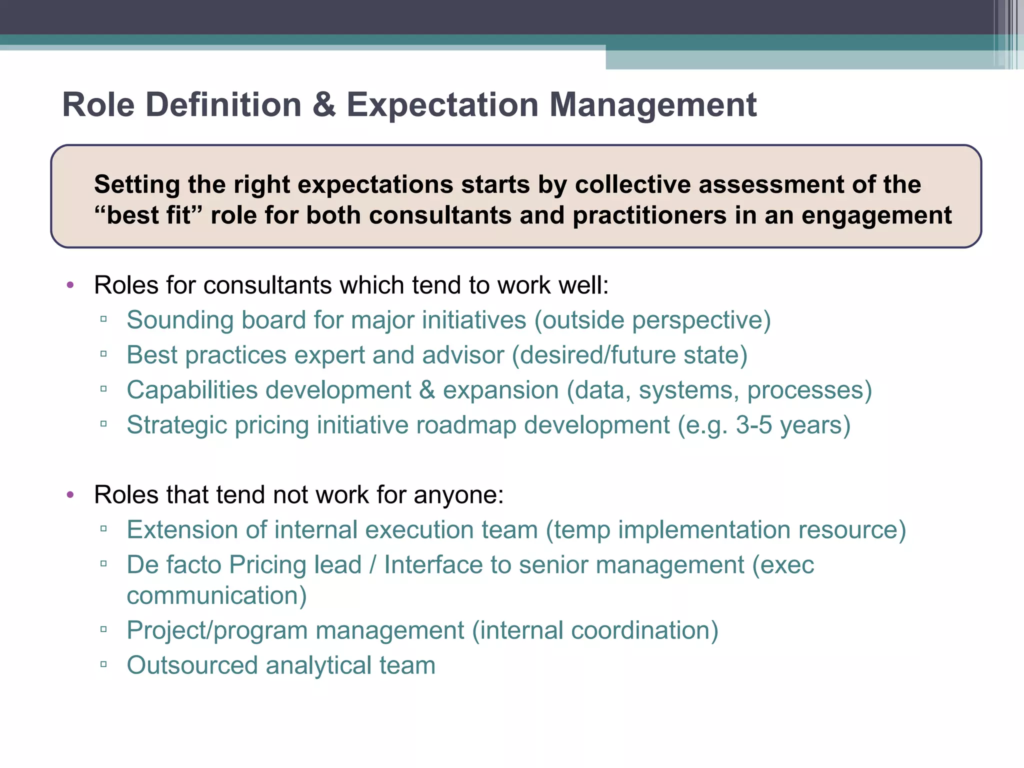 Role Definition & Expectation Management Setting the right expectations starts by collective assessment of the “best fit” role for both consultants and practitioners in an engagement Roles for consultants which tend to work well: Sounding board for major initiatives (outside perspective) Best practices expert and advisor (desired/future state) Capabilities development & expansion (data, systems, processes) Strategic pricing initiative roadmap development (e.g. 3-5 years) Roles that tend not work for anyone: Extension of internal execution team (temp implementation resource) De facto Pricing lead / Interface to senior management (exec communication) Project/program management (internal coordination) Outsourced analytical team  