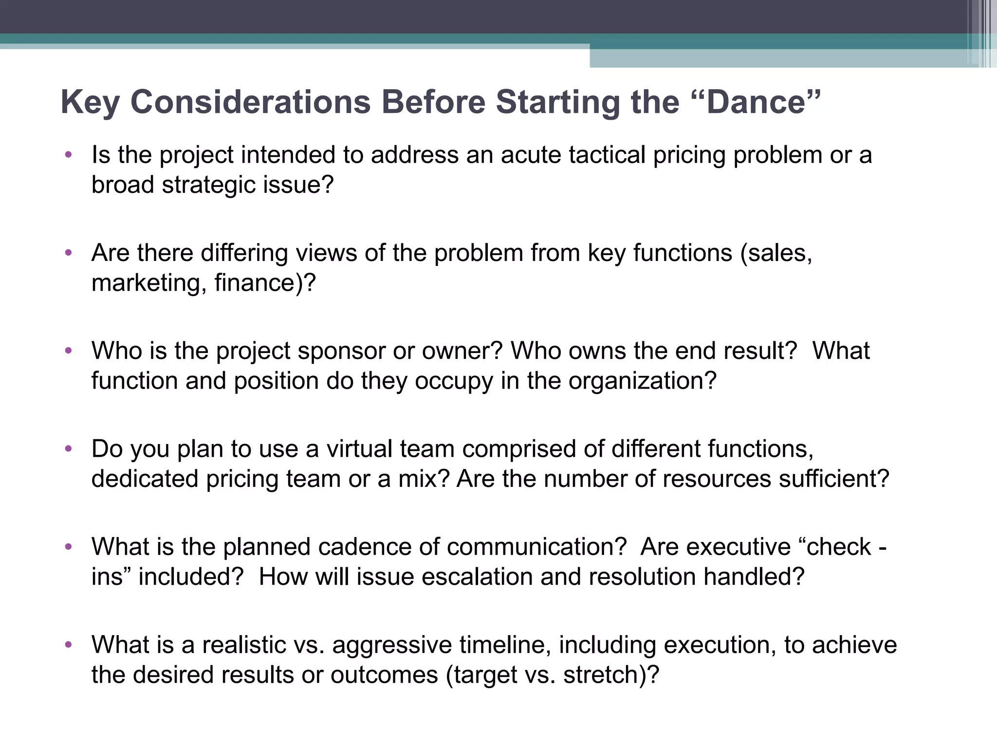 Key Considerations Before Starting the “Dance” Is the project intended to address an acute tactical pricing problem or a broad strategic issue? Are there differing views of the problem from key functions (sales, marketing, finance)? Who is the project sponsor or owner? Who owns the end result?  What function and position do they occupy in the organization?  Do you plan to use a virtual team comprised of different functions, dedicated pricing team or a mix? Are the number of resources sufficient? What is the planned cadence of communication?  Are executive “check -  ins” included?  How will issue escalation and resolution handled? What is a realistic vs. aggressive timeline, including execution, to achieve the desired results or outcomes (target vs. stretch)? 