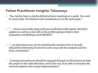 Fellow Practitioner Insights/ Takeaways “ You need to have a clearly defined process roadmap as a guide. You need to ensure that  the business and consultants are on the same page.”  “… .  ensure ownership stays with you at all times with regular direction updates as well as a sign off on the problem/project before their evaluation and findings work BEGINS “ “… .an internal person, if not crunching the numbers him or herself, [should] be intimately involved in some way with the analytics used to draw conclusions.”  “ A strong internal team should be engaged through out the process to keep the project in the right direction, and at the end, to be able to translate the recommendation into actual implementation.”  