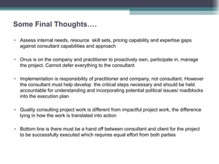Some Final Thoughts…. Assess internal needs, resource  skill sets, pricing capability and expertise gaps against consultant capabilities and approach  Onus is on the company and practitioner to proactively own, participate in, manage the project. Cannot defer everything to the consultant  Implementation is responsibility of practitioner and company, not consultant. However the consultant must help develop  the critical steps necessary and should be held accountable for understanding and incorporating potential political issues/ roadblocks into the execution plan Quality consulting project work is different from impactful project work, the difference lying in how the work is translated into action Bottom line is there must be a hand off between consultant and client for the project to be successfully executed which requires equal effort from both parties 