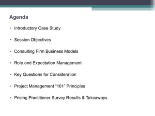 Agenda Introductory Case Study Session Objectives Consulting Firm Business Models Role and Expectation Management Key Questions for Consideration Project Management “101” Principles Pricing Practitioner Survey Results & Takeaways 