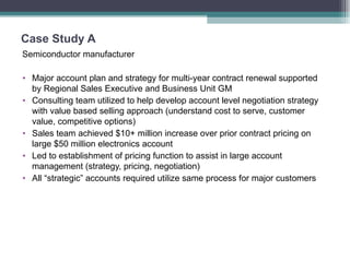 Case Study A  Semiconductor manufacturer Major account plan and strategy for multi-year contract renewal supported by Regional Sales Executive and Business Unit GM Consulting team utilized to help develop account level negotiation strategy with value based selling approach (understand cost to serve, customer value, competitive options) Sales team achieved $10+ million increase over prior contract pricing on large $50 million electronics account Led to establishment of pricing function to assist in large account management (strategy, pricing, negotiation) All “strategic” accounts required utilize same process for major customers 