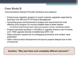 Case Study B Communications Solution Provider (hardware and software) Product price migration program to incent customer upgrades supported by Business Unit GM and VP of Product Management Consulting group commissioned to analyze and recommend the most effective price program for moving installed base to latest release 4-5 full time internal client team resources (product, pricing, marketing) utilized  Program launched resulting in <$1million in upgrade revenue over 9 months and <1000 upgrade licenses (installed base $70+ mil) Sales confusion caused due to overlapping promotions and unclear value proposition  Other critical product development and launch projects delayed due to lack of resources Question: “Why were there such completely different outcomes?” :  
