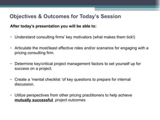 Objectives & Outcomes for Today’s Session After today’s presentation you will be able to: Understand consulting firms’ key motivators (what makes them tick!) Articulate the most/least effective roles and/or scenarios for engaging with a pricing consulting firm. Determine key/critical project management factors to set yourself up for success on a project. Create a ‘mental checklist ‘of key questions to prepare for internal discussion. Utilize perspectives from other pricing practitioners to help achieve  mutually successful  project outcomes 