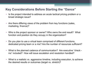 Key Considerations Before Starting the “Dance” Is the project intended to address an acute tactical pricing problem or a broad strategic issue? Are there differing views of the problem from key functions (sales, marketing, finance)? Who is the project sponsor or owner? Who owns the end result?  What function and position do they occupy in the organization?  Do you plan to use a virtual team comprised of different functions, dedicated pricing team or a mix? Are the number of resources sufficient? What is the planned cadence of communication?  Are executive “check -  ins” included?  How will issue escalation and resolution handled? What is a realistic vs. aggressive timeline, including execution, to achieve the desired results or outcomes (target vs. stretch)? 