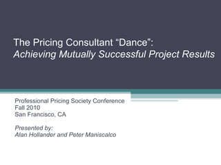The Pricing Consultant “Dance”: Achieving Mutually Successful Project Results Professional Pricing Society Conference Fall 2010 San Francisco, CA Presented by:  Alan Hollander and Peter Maniscalco 