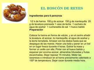 EL ROSC Ó N DE REYES Ingredientes para 6 personas    1/2 k de harina  100 g de azúcar  150 g de mantequilla  20 g de levadura prensada 1 vaso de leche  1 cuchara de agua de azahar  1 cucharadita de sal  1 huevo batido  Preparación   Colocar la harina en forma de volcán, y en el centro añadir la levadura, el azúcar, la mantequilla, el agua de azahar y la leche templada. Amasar con los dedos hasta que se despegue de las manos. Hacer una bola y poner en un bol en un lugar fresco durante 4 horas. Estirar la masa y formar un anillo con ella. Pintar con el huevo batido y esparcer por encima azúcar, almendras trituradas y frutas escarchadas. Dejar reposar 15 minutos. Meter las sorpresas e introducir en el horno previamente calentado a 150º de temperatura. Dejar cocer durante media hora. volver 