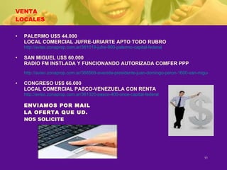 VENTA LOCALES PALERMO U$S 44.000 LOCAL COMERCIAL JUFRE-URIARTE APTO TODO RUBRO http://aviso.zonaprop.com.ar/361019-jufre-900-palermo-capital-federal SAN MIGUEL U$S 60.000 RADIO FM INSTLADA Y FUNCIONANDO AUTORIZADA COMFER PPP http://aviso.zonaprop.com.ar/368569-avenida-presidente-juan-domingo-peron-1600-san-miguel-san-miguel-bsas-gba-zona-norte CONGRESO U$S 66.000 LOCAL COMERCIAL PASCO-VENEZUELA CON RENTA http://aviso.zonaprop.com.ar/361020-pasco-400-once-capital-federal ENVIAMOS POR MAIL LA OFERTA QUE UD. NOS SOLICITE 