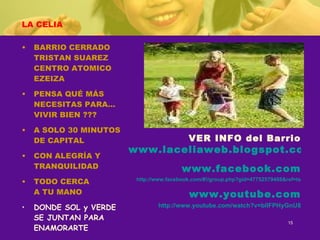 LA CELIA BARRIO CERRADO TRISTAN SUAREZ CENTRO ATOMICO EZEIZA PENSA QUÉ MÁS NECESITAS PARA… VIVIR BIEN ??? A SOLO 30 MINUTOS DE CAPITAL CON ALEGRÍA Y TRANQUILIDAD TODO CERCA A TU MANO DONDE SOL y VERDE SE JUNTAN PARA  ENAMORARTE VER INFO del Barrio www.laceliaweb.blogspot.com www.facebook.com http://www.facebook.com/#!/group.php?gid=47752579468&ref=ts www.youtube.com http://www.youtube.com/watch?v=blIFPHyGnU8 