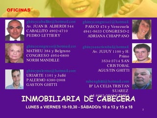 OFICINAS [email_address] Av. JUAN B. ALBERDI 544 CABALLITO 4902-4710 PEDRO LETTIERY [email_address] MATHEU 384 y Belgrano CONGRESO 4954-0800 NORBI MANDILLE [email_address] URIARTE 1101 y Jufré PALERMO 6380-2008 GASTON GHITTI [email_address] PASCO 474 y Venezuela 4941-5633 CONGRESO-2 ADRIANA CHIAPPANO [email_address] Av. JUJUY 1100 y H: Primo 3534-3714 SAN CRISTOBAL AGUSTIN GHITTI [email_address] Bº LA CELIA TRISTAN SUAREZ  15.6092-3787 EZEIZA RUBEN GHITTI LUNES a VIERNES 10-19,30 - SÁBADO/s 10 a 13 y 15 a 18 INMOBILIARIA DE CABECERA 