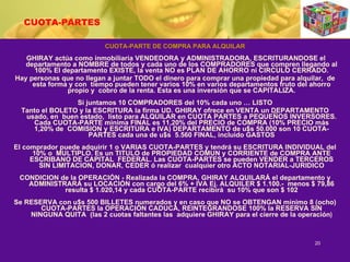 CUOTA-PARTES CUOTA-PARTE DE COMPRA PARA ALQUILAR GHIRAY actúa como inmobiliaria VENDEDORA y ADMINISTRADORA, ESCRITURANDOSE el departamento a NOMBRE de todos y cada uno de los COMPRADORES que compren llegando al 100% El departamento EXISTE, la venta NO es PLAN DE AHORRO ni CIRCULO CERRADO. Hay personas que no llegan a juntar TODO el dinero para comprar una propiedad para alquilar,  de esta forma y con  tiempo pueden tener varios 10% en varios departamentos fruto del ahorro propio y  cobro de la renta. Esta es una inversión que se CAPITALIZA. Si juntamos 10 COMPRADORES del 10% cada uno … LISTO Tanto el BOLETO y la ESCRITURA la firma UD. GHIRAY ofrece en VENTA un DEPARTAMENTO usado, en  buen estado,  listo para ALQUILAR en CUOTA PARTES a PEQUEÑOS INVERSORES. Cada CUOTA-PARTE minima FINAL es 11,20% del PRECIO de COMPRA (10% PRECIO más 1,20% de  COMISION y ESCRITURA e IVA) DEPARTAMENTO de u$s 50.000 son 10 CUOTA-PARTES cada una de u$s  5.560 FINAL, incluido GASTOS El comprador puede adquirir 1 o VARIAS CUOTA-PARTES y tendrá su ESCRITURA INDIVIDUAL del 10% o  MULTIPLO. Es un TITULO de PROPIEDAD COMUN y CORRIENTE de COMPRA ANTE ESCRIBANO DE CAPITAL  FEDERAL. Las CUOTA-PARTES se pueden VENDER a TERCEROS SIN LIMITACION, DONAR, CEDER ó realizar  cualquier otro ACTO NOTARIAL-JURIDICO CONDICION de la OPERACIÓN - Realizada la COMPRA, GHIRAY ALQUILARÁ el departamento y ADMINISTRARÁ su LOCACIÓN con cargo del 6% + IVA Ej. ALQUILER $ 1.100.-  menos $ 79,86 resulta $ 1.020,14 y cada CUOTA-PARTE recibirá  su 10% que son $ 102 Se RESERVA con u$s 500 BILLETES numerados y en caso que NO se OBTENGAN mínimo 8 (ocho) CUOTA-PARTES la OPERACIÓN CADUCA, REINTEGRANDOSE 100% la RESERVA SIN NINGUNA QUITA  (las 2 cuotas faltantes las  adquiere GHIRAY para el cierre de la operación ) 