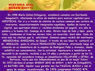 En 1958 María (Celia) Echegaray, estableció convenio con Escribanía Sanguinetti, alternando su oficio de modista para acercar capitales para HIPOTECAS. Por sí y a través de clientas de costura comenzó una cartera de inversores, mayoritariamente inmigrantes españoles, dueños de bares en Capital, que aportaban dinero y  recibían dividendos (el pagaré, era sólo la palabra y la buena fé). Conmigo de 6 años, libreta tapa de hule y làpiz  punta tinta, tomábamos el trole los viernes 16hs, en recorrida. Duró años. Cada día eran más los clientes que la  solicitaban. Inmenso apoyo recibió del matrimonio MENDIZABAL-BARIZABAL de Esquel. A través de esa labor la  contactó el Sr. MIRALLES, quien le ofreció PRODUCCIÓN telefónica, alternando luego con atención en su inmobiliaria de la esquina de Rodríguez Peña y Arenales, donde solidificó sus conocimientos. Con la actividad  hipotecaria e inmobiliaria no descuidó la de modista, recibida a sus 14 años y profesora a partir de los 16. Yo, egresado del secundario trabaje en inmobiliarias VILLAFAÑE y CETRA, de Barracas, hasta que nos independizamos en pos de un mejor futuro. En 1973 abrimos el primer GHIRAY (GHI de GHItti  y RAY de EchegaRAY), en MATHEU 338, alquiler cuyo garante nos fue PASCUAL MAIDA y con el apoyo de amigos  incondicionales.  En 1976 compramos PASCO 474. HISTORIA Atte. RUBEN GHITTI (1) 