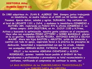 HISTORIA Atte. RUBEN GHITTI (2) En 1980 adquirimos Av. JUAN B. ALBERDI  544. Siempre juntos trabajando en inmobiliaria, mi madre fallece en el 2005 con 83 lucidos años. Pasamos  épocas dulces, saladas y agrias. DURAMOS. Hoy contamos con el local de URIARTE 1101 y Jufré, y mudamos la inmobiliaria CONGRESO a MATHEU 384, reabriendo en PASCO 474 la oficina CONGRESO-2. La última compra: SAN CRISTOBAL en Av. JUJUY 1100 y H.Primo,  Activos y buscando la optimización, nuestra gente colabora en el crecimiento. Hace años nos acompañan PEDRO LETTIERY y NORBI MANDILLE, pilares en la co-gestión. También OSCAR PECORA, ANTONIO GARCIA y SILVIA MAURE. Ahora mis hijos GASTON y AGUSTIN, están en formación y cuentan con todo mi apoyo, esperando lleven a la práctica los preceptos de  dedicación, honestidad y responsabilidad con que fui criado. Además nos acompañan HERNAN GUIDI, PATRICIA  CLAROS y MATILDE GILLY, y las recientes ADRIANA CHIAPIANO y ALICIA RODRIGUEZ, quienes  también hacen posible el GHIRAY de hoy. Agradecemos a profesionales y proveedores su total reconocimiento y confianza, ratificando el compromiso de continuar la senda, ser LA MAS MODERNA de las INMOBILIARIAS TRADICIONALES y su INMOBILIARIA de CABECERA. 