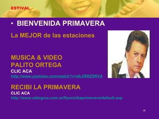 ESTIVAL BIENVENIDA PRIMAVERA La MEJOR de las estaciones MUSICA & VIDEO PALITO ORTEGA CLIC ACA http://www.youtube.com/watch?v=dkJf6RZ9RVA RECIBI LA PRIMAVERA CLIC ACA http:// www.eldogma.com.ar / flyers / diaprimavera / default.asp 