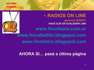 ULTIMA PÁGINA RADIOS ON LINE gerencia GHIRAY HACÉ CLIK EN CUALQUIER LINK www.fmurbana.com.ar www.fmcaballito.blogspot.com www.fmatomo.blogspot.com AHORA SI… pasá a última página 