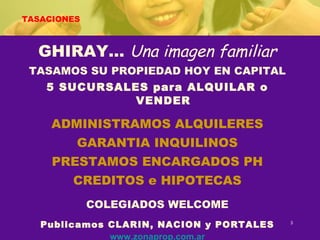 TASACIONES GHIRAY…  Una imagen familiar TASAMOS SU PROPIEDAD HOY EN CAPITAL 5 SUCURSALES para ALQUILAR o VENDER ADMINISTRAMOS ALQUILERES GARANTIA INQUILINOS PRESTAMOS ENCARGADOS PH CREDITOS e HIPOTECAS COLEGIADOS WELCOME Publicamos CLARIN, NACION y PORTALES www.zonaprop.com.ar www.enbuenosaires.com www.topinmobiliario.com.ar 