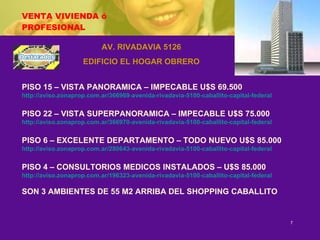 VENTA VIVIENDA ó PROFESIONAL AV. RIVADAVIA 5126 EDIFICIO EL HOGAR OBRERO PISO 15 – VISTA PANORAMICA – IMPECABLE U$S 69.500 http://aviso.zonaprop.com.ar/366969-avenida-rivadavia-5100-caballito-capital-federal PISO 22 – VISTA SUPERPANORAMICA – IMPECABLE U$S 75.000 http://aviso.zonaprop.com.ar/366970-avenida-rivadavia-5100-caballito-capital-federal PISO 6 – EXCELENTE DEPARTAMENTO – TODO NUEVO U$S 85.000 http://aviso.zonaprop.com.ar/280643-avenida-rivadavia-5100-caballito-capital-federal PISO 4 – CONSULTORIOS MEDICOS INSTALADOS – U$S 85.000 http://aviso.zonaprop.com.ar/196323-avenida-rivadavia-5100-caballito-capital-federal SON 3 AMBIENTES DE 55 M2 ARRIBA DEL SHOPPING CABALLITO 