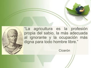 “La agricultura es la profesión
propia del sabio, la más adecuada
al ignorante y la ocupación más
digna para todo hombre libre.”

                 Cicerón
 