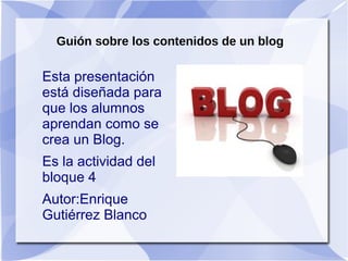Guión sobre los contenidos de un blog


●Definición ¿Que es un blog?
●Antecedentes del blog.

●Historia del blog.

●¿Para qué sirve un blog.?

●¿Quien puede participar en la inclusión de

 contenidos de un blog.?
●¿Cómo se crea un blog?
 