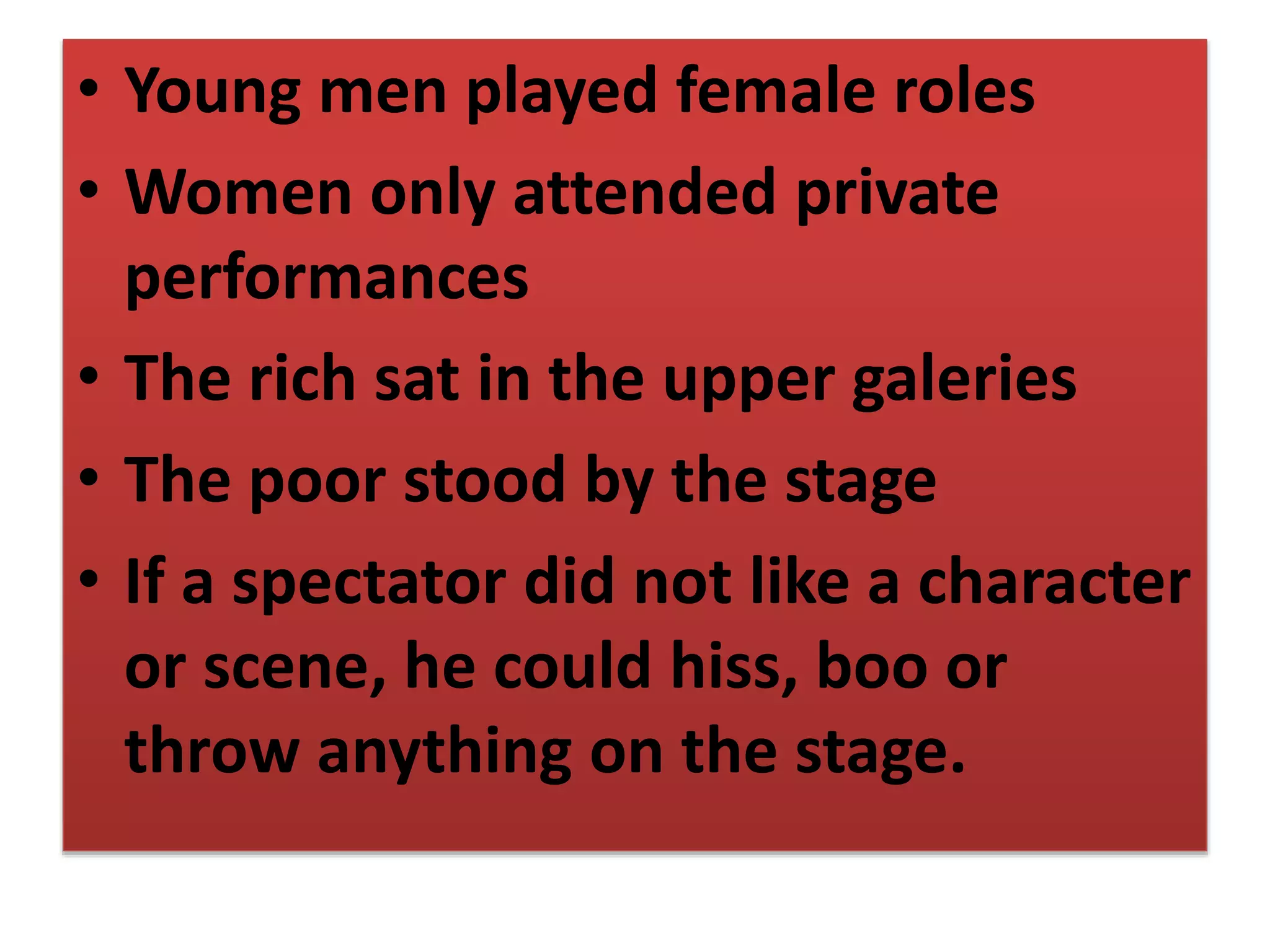 • Young men played female roles
• Women only attended private
performances
• The rich sat in the upper galeries
• The poor stood by the stage
• If a spectator did not like a character
or scene, he could hiss, boo or
throw anything on the stage.
 