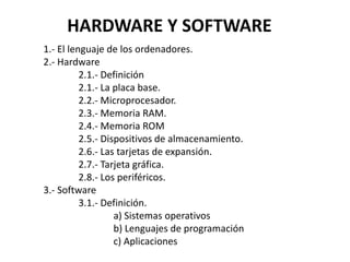 HARDWARE Y SOFTWARE
1.- El lenguaje de los ordenadores.
2.- Hardware
2.1.- Definición
2.1.- La placa base.
2.2.- Microprocesador.
2.3.- Memoria RAM.
2.4.- Memoria ROM
2.5.- Dispositivos de almacenamiento.
2.6.- Las tarjetas de expansión.
2.7.- Tarjeta gráfica.
2.8.- Los periféricos.
3.- Software
3.1.- Definición.
a) Sistemas operativos
b) Lenguajes de programación
c) Aplicaciones
 