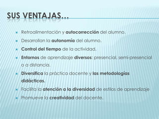 Sus Ventajas…Retroalimentación y autocorrección del alumno.Desarrollan la autonomía del alumno.Controldel tiempo de la actividad.Entornos de aprendizaje diversos: presencial, semi-presencial o a distancia. Diversifica la práctica docente y las metodologías didácticas.Facilita la atención a la diversidad de estilos de aprendizaje Promueve la creatividad del docente.